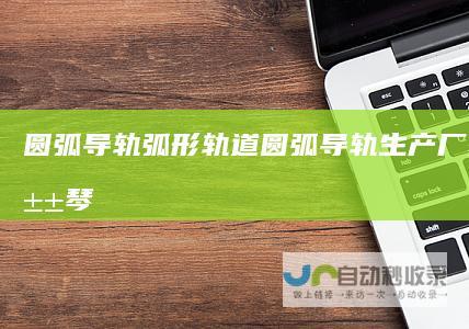 圆弧导轨弧形轨道_圆弧导轨生产厂家_马鞍山琴工机械科技有限公司-www.daoguiban.com
