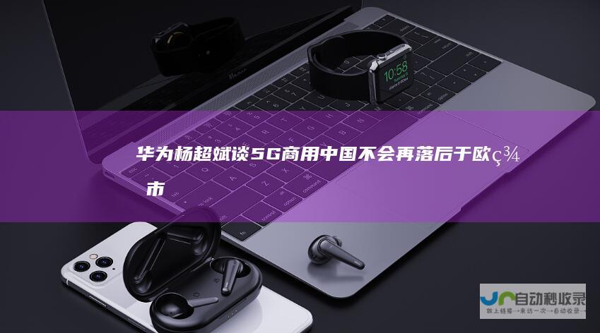 华为杨超斌谈5G商用：中国不会再落后于欧美市场|运营商|手机|中国联通
