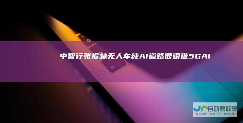 中智行张振林：无人车纯AI道路很艰难5GAI是中国机会|gai
